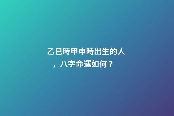 乙巳時甲申時出生的人，八字命運如何？